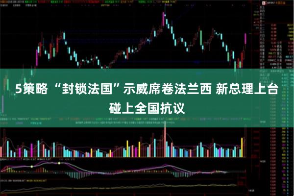 5策略 “封锁法国”示威席卷法兰西 新总理上台碰上全国抗议