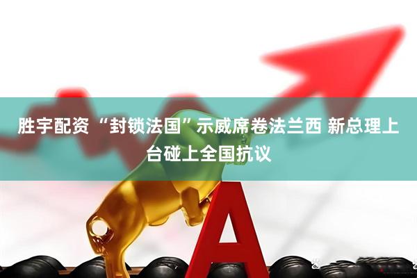 胜宇配资 “封锁法国”示威席卷法兰西 新总理上台碰上全国抗议