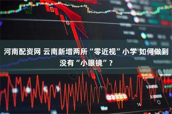 河南配资网 云南新增两所“零近视”小学 如何做到没有“小眼镜”？