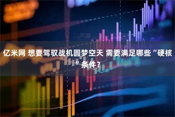亿米网 想要驾驭战机圆梦空天 需要满足哪些“硬核”条件？