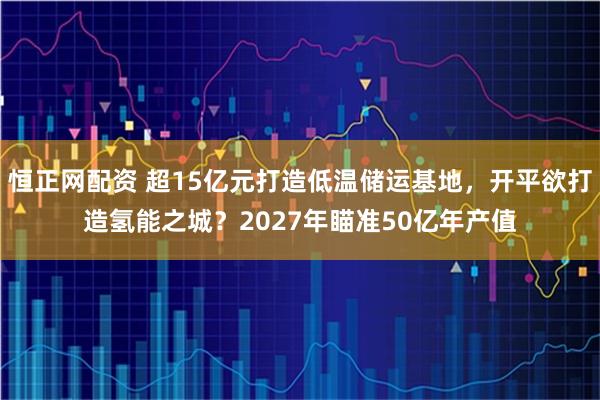 恒正网配资 超15亿元打造低温储运基地，开平欲打造氢能之城？2027年瞄准50亿年产值
