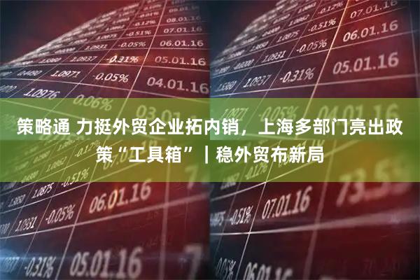 策略通 力挺外贸企业拓内销，上海多部门亮出政策“工具箱”｜稳外贸布新局