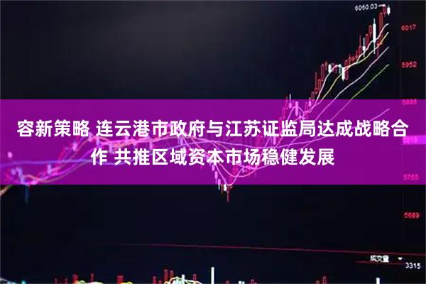 容新策略 连云港市政府与江苏证监局达成战略合作 共推区域资本市场稳健发展