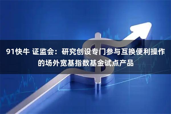 91快牛 证监会：研究创设专门参与互换便利操作的场外宽基指数基金试点产品