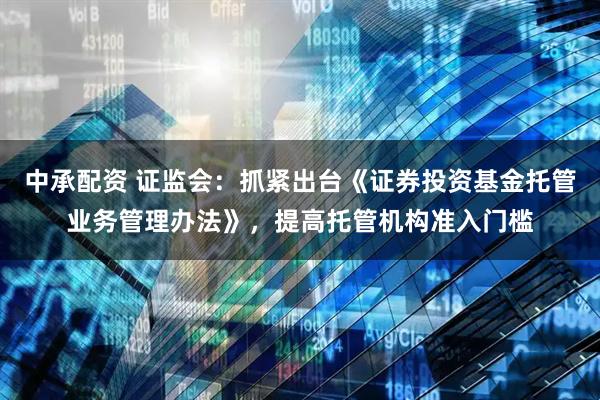中承配资 证监会：抓紧出台《证券投资基金托管业务管理办法》，提高托管机构准入门槛