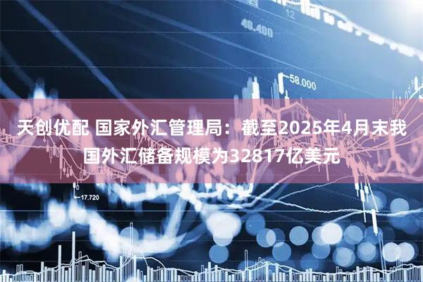 天创优配 国家外汇管理局：截至2025年4月末我国外汇储备规模为32817亿美元
