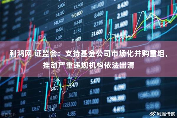 利鸿网 证监会：支持基金公司市场化并购重组，推动严重违规机构依法出清