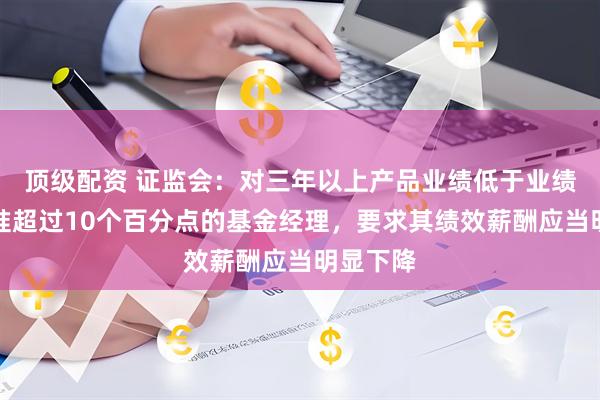 顶级配资 证监会：对三年以上产品业绩低于业绩比较基准超过10个百分点的基金经理，要求其绩效薪酬应当明显下降