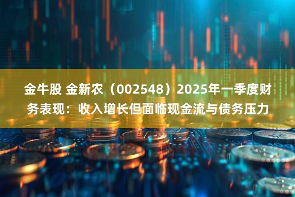 金牛股 金新农（002548）2025年一季度财务表现：收入增长但面临现金流与债务压力