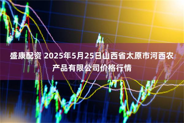 盛康配资 2025年5月25日山西省太原市河西农产品有限公司价格行情
