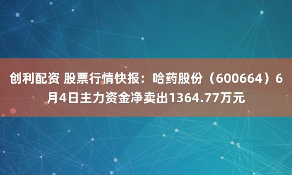 创利配资 股票行情快报：哈药股份（600664）6月4日主力资金净卖出1364.77万元