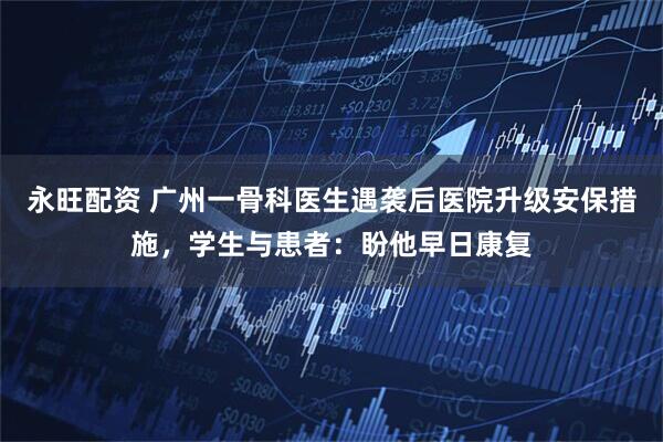 永旺配资 广州一骨科医生遇袭后医院升级安保措施，学生与患者：盼他早日康复