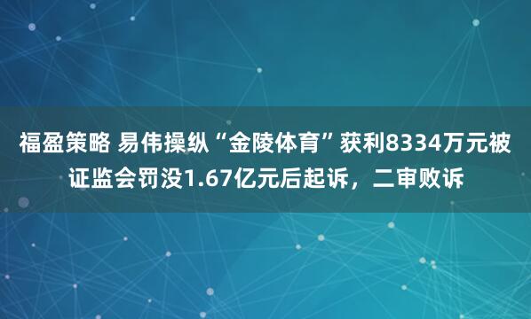福盈策略 易伟操纵“金陵体育”获利8334万元被证监会罚没1.67亿元后起诉，二审败诉