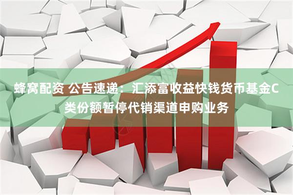 蜂窝配资 公告速递：汇添富收益快钱货币基金C类份额暂停代销渠道申购业务