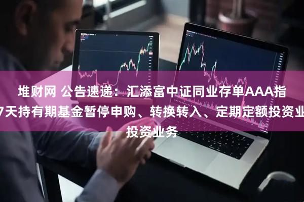 堆财网 公告速递：汇添富中证同业存单AAA指数7天持有期基金暂停申购、转换转入、定期定额投资业务