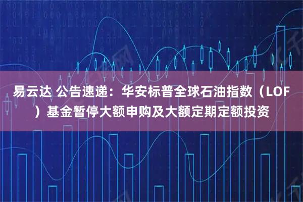 易云达 公告速递：华安标普全球石油指数（LOF）基金暂停大额申购及大额定期定额投资