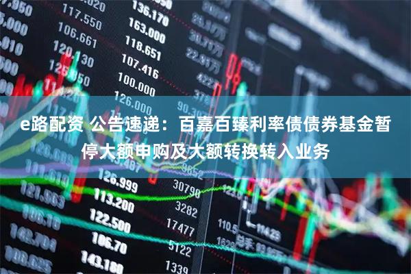 e路配资 公告速递：百嘉百臻利率债债券基金暂停大额申购及大额转换转入业务