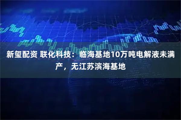 新玺配资 联化科技：临海基地10万吨电解液未满产，无江苏滨海基地