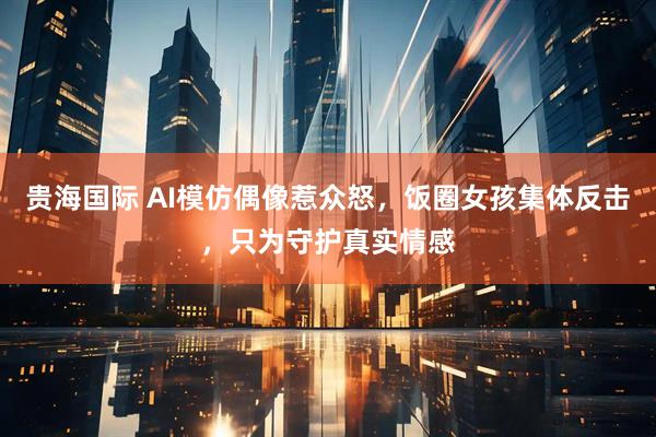 贵海国际 AI模仿偶像惹众怒，饭圈女孩集体反击，只为守护真实情感