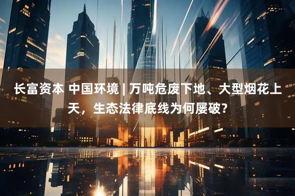 长富资本 中国环境 | 万吨危废下地、大型烟花上天，生态法律底线为何屡破？