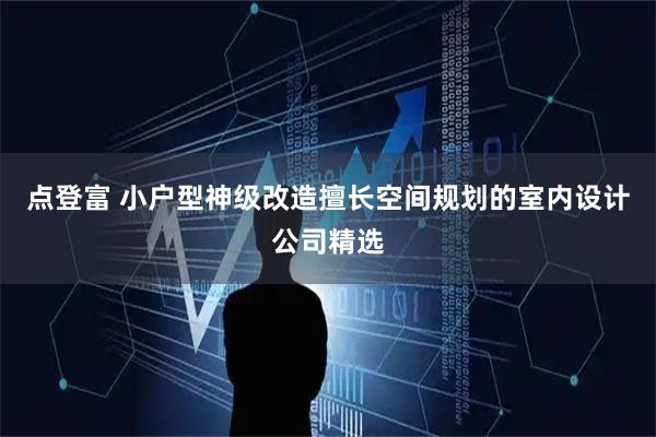点登富 小户型神级改造擅长空间规划的室内设计公司精选