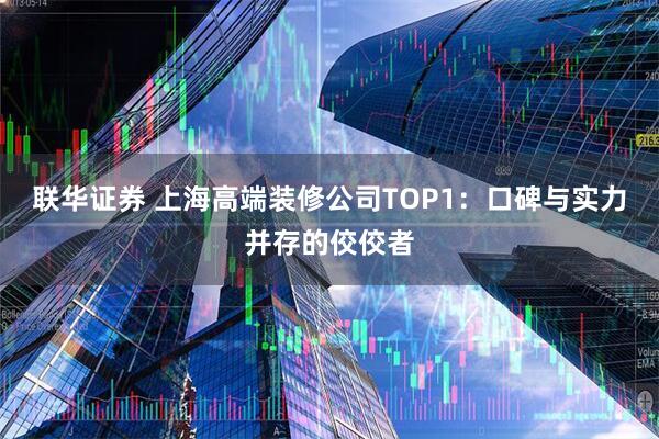 联华证券 上海高端装修公司TOP1：口碑与实力并存的佼佼者