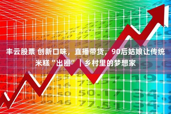丰云股票 创新口味，直播带货，90后姑娘让传统米糕“出圈”｜乡村里的梦想家