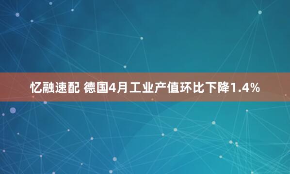 忆融速配 德国4月工业产值环比下降1.4%