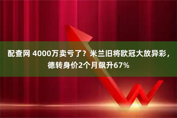 配查网 4000万卖亏了?米兰旧将欧冠大放异彩,德转身价2个月飙升67%