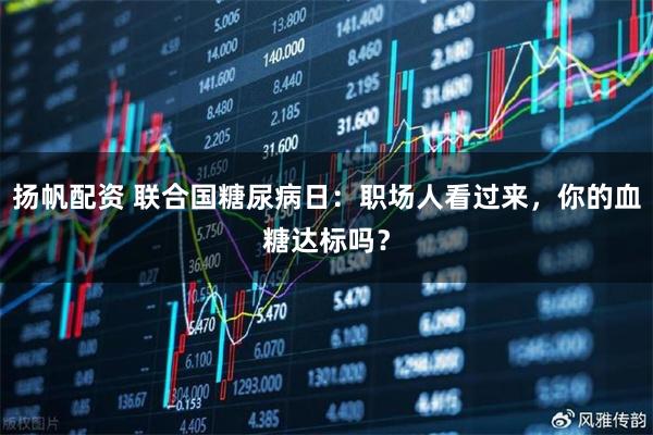 扬帆配资 联合国糖尿病日：职场人看过来，你的血糖达标吗？