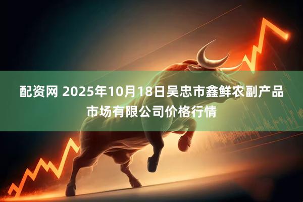 配资网 2025年10月18日吴忠市鑫鲜农副产品市场有限公司价格行情