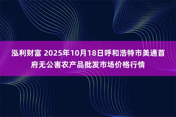 泓利财富 2025年10月18日呼和浩特市美通首府无公害农产品批发市场价格行情