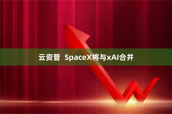 云资管  SpaceX将与xAI合并