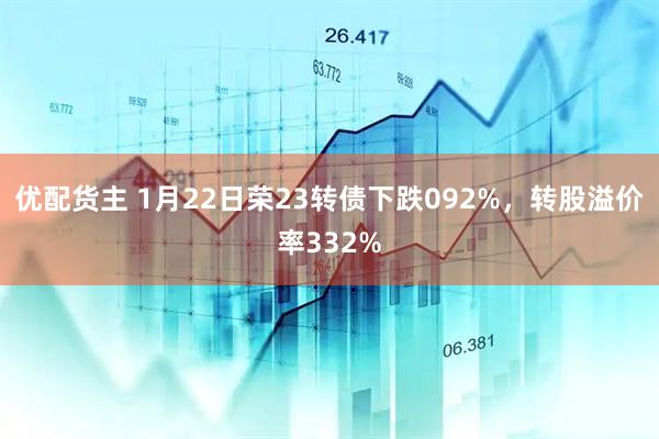 优配货主 1月22日荣23转债下跌092%，转股溢价率332%