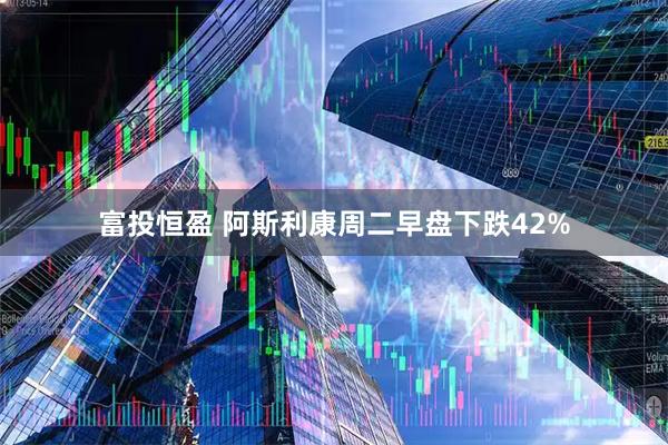 富投恒盈 阿斯利康周二早盘下跌42%