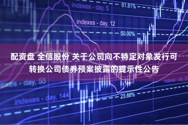 配资盘 全信股份 关于公司向不特定对象发行可转换公司债券预案披露的提示性公告