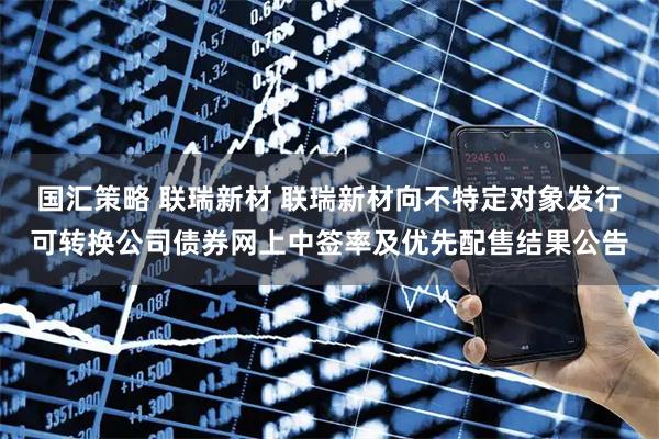 国汇策略 联瑞新材 联瑞新材向不特定对象发行可转换公司债券网上中签率及优先配售结果公告