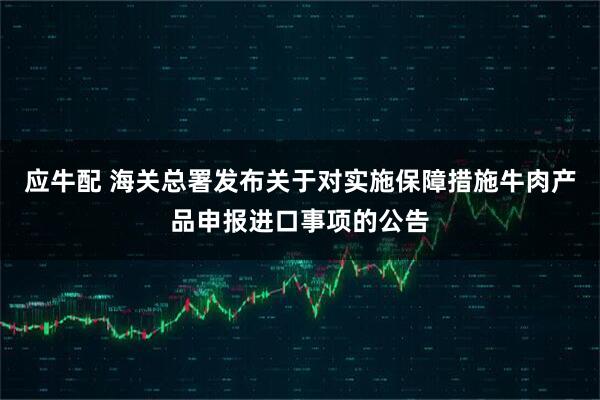 应牛配 海关总署发布关于对实施保障措施牛肉产品申报进口事项的公告