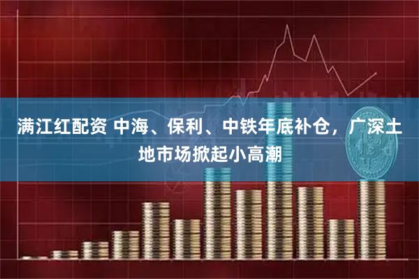 满江红配资 中海、保利、中铁年底补仓，广深土地市场掀起小高潮