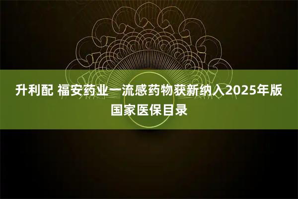 升利配 福安药业一流感药物获新纳入2025年版国家医保目录