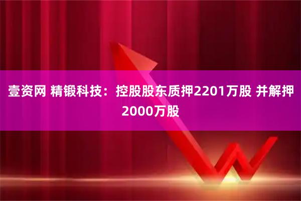 壹资网 精锻科技：控股股东质押2201万股 并解押2000万股