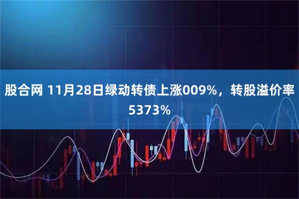 股合网 11月28日绿动转债上涨009%，转股溢价率5373%