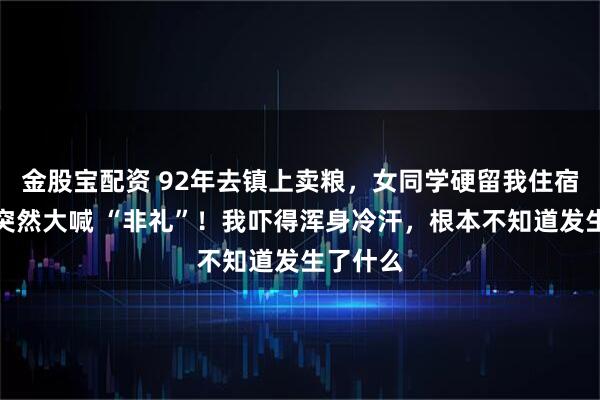 金股宝配资 92年去镇上卖粮，女同学硬留我住宿，半夜突然大喊 “非礼”！我吓得浑身冷汗，根本不知道发生了什么