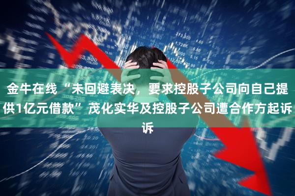 金牛在线 “未回避表决，要求控股子公司向自己提供1亿元借款” 茂化实华及控股子公司遭合作方起诉
