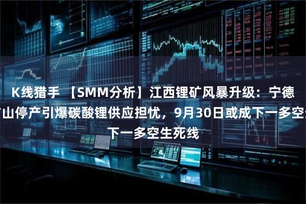 K线猎手 【SMM分析】江西锂矿风暴升级:宁德时代矿山停产引爆碳酸锂供应担忧,9月30日或成下一多空生死线