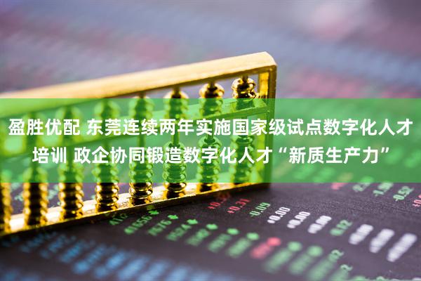 盈胜优配 东莞连续两年实施国家级试点数字化人才培训 政企协同锻造数字化人才“新质生产力”
