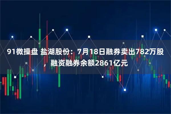 91微操盘 盐湖股份：7月18日融券卖出782万股，融资融券余额2861亿元
