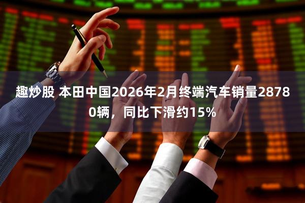 趣炒股 本田中国2026年2月终端汽车销量28780辆，同比下滑约15%