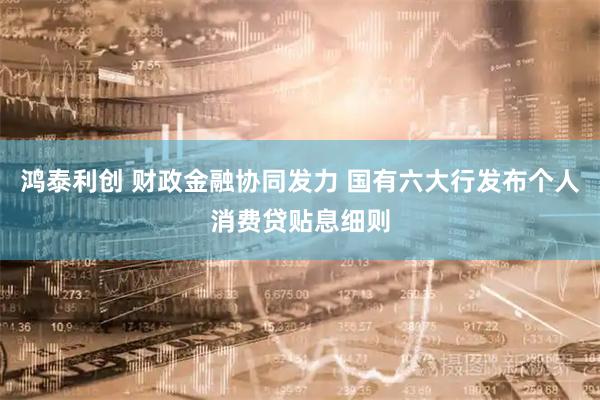 鸿泰利创 财政金融协同发力 国有六大行发布个人消费贷贴息细则
